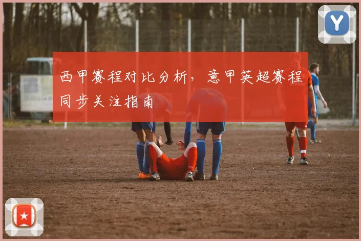 西甲赛程对比分析，意甲英超赛程同步关注指南