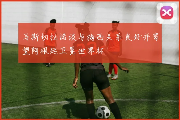 马斯切拉诺谈与梅西关系良好并寄望阿根廷卫冕世界杯