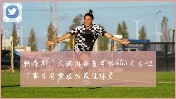 帕森斯：文班排在基奇和SGA之后但下赛季有望成为最佳球员