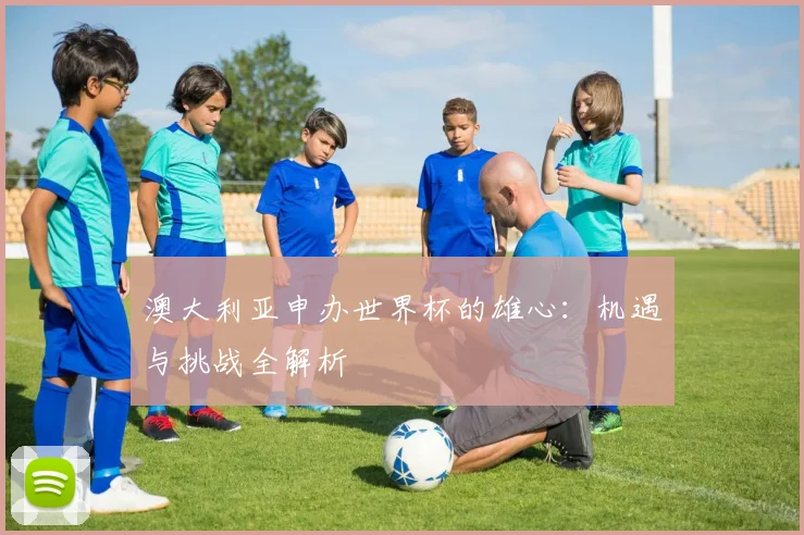 澳大利亚申办世界杯的雄心：机遇与挑战全解析